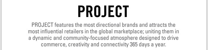 PROJECT
http://project.magiconline.com/reel/?tubepress_page=2
PROJECT features the most directional brands and attracts the most influential retailers in the global marketplace; uniting them in a dynamic and community-focused atmosphere designed to drive commerce, creativity and connectivity 365 days a year.