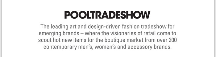 POOLTRADESHOW
http://www.pooltradeshow.com/photos.html
The leading art and design-driven fashion tradeshow for emerging brands  where the visionaries of retail come to scout hot new items for the boutique market from over 200 contemporary mens, womens and accessory brands.