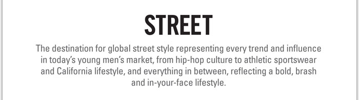 STREET
http://www.magiconline.com/street/video
The destination for global street style representing every trend and influence in todays young mens market, from hip-hop culture to athletic sportswear and California lifestyle, and everything in between, reflecting a bold, brash and in-your-face lifestyle.