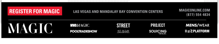 REGISTER FOR MAGIC
http://registration3.experient-inc.com/showMAG122/Attendee/Default.aspx?ContactID=%%ContactID%%&LastName=%%LastName%%&PromoCode=%%PromoCode%%&selID=%%StrategyExecutionLogID%%

Las Vegas and Mandalay Bay Convention Centers

MAGIConline.com
(8777) 554 4834

MAGIC http://www.magiconline.com
WWDMAGIC http://www.magiconline.com/wwdmagic
STREET http://www.magiconline.com/street
PROJECT http://project.magiconline.com/
MENS/WEAR http://www.magiconline.com/menswear
POOLTRADESHOW http://www.magiconline.com/pooltradeshow
S.L.A.T.E. http://www.magiconline.com/slate
SOURCING AT MAGIC http://www.magiconline.com/sourcing
FN PLATFORM http://www.magiconline.com/fn-platform