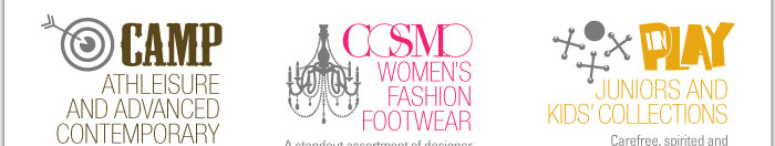 CAMP  ATHLEISURE AND ADVANCED CONTEMPORARY  Sport-inspired and forward-thinking, CAMP carries the coolest kicks to compliment innovative style.    COSMO  WOMEN'S FASHION FOOTWEAR  A standout assortment of designerand contemporary collectionS, COSMO presents the most soughtafter shoes to complete the most fashionable ensembles.    IN PLAY  JUNIORS AND KIDS' COLLECTIONS  Carefree, spirited and spontaneous, IN PLAY brings together todayís hottest looks and spot-on trends. 
