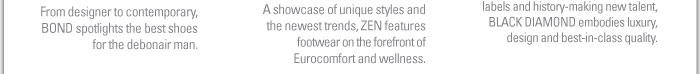 BOND  FOOTWEAR FOR THE MODERN MAN  From designer to contemporary, BOND spotlights the best shoes for the debonair man.    ZEN  BALANCING STYLE AND COMFORT  A showcase of unique styles and the newest trends, ZEN features footwear on the forefront of Eurocomfort and wellness.    BLACK DIAMOND  LUXURY COLLECTIONS  A highly edited showcase of heritage labels and history-making new talent, BLACK DIAMOND embodies luxury, design and best-in-class quality.  
