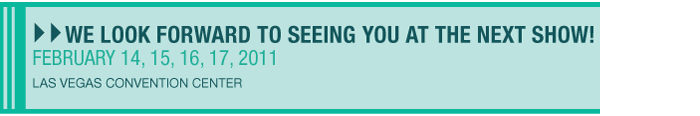 We look forward to seeing you at the next show! February 14, 15, 16, 17, 2011 - Las Vegas Convention Center