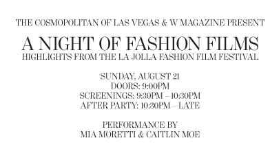 THE COSMOPOLITAN OF LAS VEGAS & W MAGAZINE PRESENT A NIGHT OF FASHION FILMS Highlights from the La Jolla Fashion Film Festival Sunday, August 21 DOORS: 9:00PM SCREENINGS: 9:30PM – 10:30PM AFTER PARTY: 10:30PM – LATE