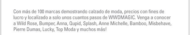 Con más de 100 marcas demostrando calzado de moda, precios con fines de lucro y localizado a solo unos cuantos pasos de WWDMAGIC. Venga a conocer a Wild Rose, Bumper, Anna, Qupid, Splash, Anne Michelle, Bamboo, Misbehave, Pierre Dumas, Lucky, Top Moda y muchos más! 