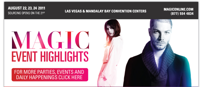 AUGUST 22, 23, 24 2011 SOURCING OPENS ON THE 21ST LAS VEGAS & MANDALAY BAY CONVENTION CENTERS (877)554 4834 MAGIC EVENT HIGHLIGHTS FOR MORE PARTIES, EVENTS AND DAILY HAPPENINGS CLICK HERE