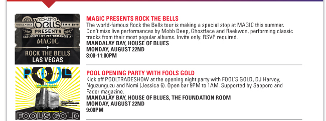 MAGIC PRESENTS ROCK THE BELLS
The world-famous Rock the Bells tour is making a special stop at MAGIC this summer.
Don’t miss live performances by Mobb Deep, Ghostface and Raekwon, performing classic
tracks from their most popular albums. Invite only. RSVP required.
MANDALAY BAY, HOUSE OF BLUES
MONDAY, AUGUST 22ND
8:00-11:00PM
POOL OPENING PARTY WITH FOOLS GOLD
Kick off POOLTRADESHOW at the opening night party with FOOL’S GOLD, DJ Harvey,
Nguzunguzu and Nomi (Jessica 6). Open bar 9PM to 1AM. Supported by Sapporo and
Fader magazine.
MANDALAY BAY, HOUSE OF BLUES, THE FOUNDATION ROOM
MONDAY, AUGUST 22ND
9:00PM