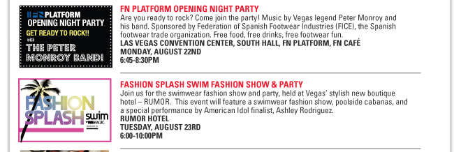 FN PLATFORM OPENING NIGHT PARTY
Are you ready to rock? Come join the party! Music by Vegas legend Peter Monroy and
his band. Sponsored by Federation of Spanish Footwear Industries (FICE), the Spanish
footwear trade organization. Free food, free drinks, free footwear fun.
LAS VEGAS CONVENTION CENTER, SOUTH HALL, FN PLATFORM, FN CAFÉ
MONDAY, AUGUST 22ND
6:45-8:30PM
FASHION SPLASH SWIM FASHION SHOW & PARTY
Join us for the swimwear fashion show and party, held at Vegas’ stylish new boutique
hotel – RUMOR. This event will feature a swimwear fashion show, poolside cabanas, and
a special performance by American Idol finalist, Ashley Rodriguez.
RUMOR HOTEL
TUESDAY, AUGUST 23RD
6:00-10:00PM
