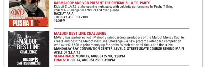 KARMALOOP AND VGB PRESENT THE OFFICIAL S.L.A.T.E. PARTY
Kick off S.L.A.T.E. at the opening night party with celebrity performance by Pusha T.
Bring your MAGIC badge for entry. 21 and over, please.
HAZE AT ARIA
TUESDAY, AUGUST 23RD
10:00PM
MALOOF BEST LINE CHALLENGE
MAGIC has partnered with Maloof Skateboarding, producers of the Maloof Money Cup, to
create and host the Maloof Best Line Challenge – a new pro/am skateboard competition
with over $17,500 in prize money up for grabs. Watch the semi-finals and finals live.
MANDALAY BAY CONVENTION CENTER, LEVEL 2, STREET SKATE COURSE BEHIND MAIN
AISLE OF S.L.A.T.E.
SEMI-FINALS: MONDAY, AUGUST 22ND, 3:00PM
FINALS: TUESDAY, AUGUST 23RD, 3:00PM