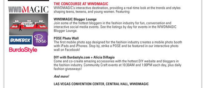 THE CONCOURSE AT WWDMAGIC
WWDMAGIC’s interactive destination, providing a real-time look at the trends and styles
shaping teens, tweens, and young women. Featuring:
WWDMAGIC Blogger Lounge
Join some of the hottest bloggers in the fashion industry for fun, conversation and
interactive social media events. See the listings by day for events in the WWDMAGIC
Blogger Lounge.
POSE Photo Wall
The first mobile photo app designed for the fashion industry creates a mobile photo booth
with iPads and iPhones. Stop by, strike a POSE and be featured in our interactive photo
wall on Facebook!
DIY with Burdastyle.com + Alicia DiRagio
Come and co-create amazing accessories with the hottest DIY website and bloggers in
the fashion industry. Community Craft events at 10:30AM and 1:00PM each day, plus daily
fashion giveaways!
And more!
LAS VEGAS CONVENTION CENTER, CENTRAL HALL, WWDMAGIC
