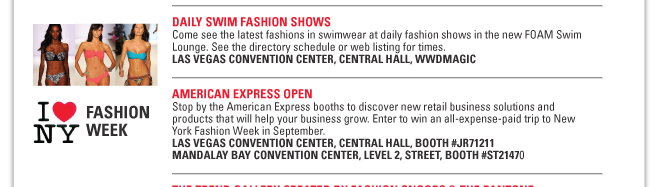 DAILY SWIM FASHION SHOWS
Come see the latest fashions in swimwear at daily fashion shows in the new FOAM Swim
Lounge. See the directory schedule or web listing for times.
LAS VEGAS CONVENTION CENTER, CENTRAL HALL, WWDMAGIC
AMERICAN EXPRESS OPEN
Stop by the American Express booths to discover new retail business solutions and
products that will help your business grow. Enter to win an all-expense-paid trip to New
York Fashion Week in September.
LAS VEGAS CONVENTION CENTER, CENTRAL HALL, BOOTH #JR71211
MANDALAY BAY CONVENTION CENTER, LEVEL 2, STREET, BOOTH #ST21470