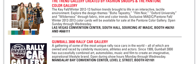 THE TREND GALLERY CREATED BY FASHION SNOOPS & THE PANTONE
COLOR GALLERY
The Key Fall/Winter 2012-13 fashion trends brought to life in an interactive, tactile
environment. Explore the design themes “Boho Tapestry,” “Film Noir,” “Oxford University”
and “Wilderness” through fabric, trim and color trends. Exclusive MAGIC/Pantone Fall/
Winter 2012-2013 color cards will be available for sale at the Pantone Color Gallery. Open
Sunday through Wednesday.
LAS VEGAS CONVENTION CENTER, SOUTH HALL, SOURCING AT MAGIC, BOOTH #66761
AND #666111
GUMBALL 3000 RALLY CAR GALLERY
A gathering of some of the most unique rally race cars in the world – all of which are
owned and raced by celebrity musicians, athletes and actors. Since 1999, Gumball 3000
has successfully combined art, automobiles, music and film to create an imaginative,
aspirational lifestyle brand. Open during show hours Monday through Wednesday.
MANDALAY BAY CONVENTION CENTER, LEVEL 2, STREET, BOOTH #21101