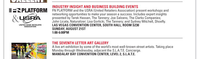 INDUSTRY INSIGHT AND BUSINESS BUILDING EVENTS
FN PLATFORM and the USRA (United Retailers Association) present workshops and
networking opportunities to make your season a success. Includes expert insights
presented by Tarek Hassan, The Tannery; Joe Salzano, The Clarks Companies;
John Licata, Naturalizer; Lisa Gorlicki, The Tannery; and Sydney Mitchell, Shoefly.
LAS VEGAS CONVENTION CENTER, SOUTH HALL, ROOM S230
SUNDAY, AUGUST 21ST
1:00-6:00PM
THE SEVENTH LETTER ART GALLERY
A live art exhibition by some of the world’s most well-known street artists. Taking place
Monday through Wednesday, adjacent the S.L.A.T.E. Concierge.
MANDALAY BAY CONVENTION CENTER, LEVEL 2, S.L.A.T.E.