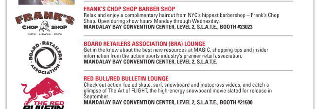 FRANK’S CHOP SHOP BARBER SHOP
Relax and enjoy a complimentary haircut from NYC’s hippest barbershop – Frank’s Chop
Shop. Open during show hours Monday through Wednesday.
MANDALAY BAY CONVENTION CENTER, LEVEL 2, S.L.A.T.E., BOOTH #23023
BOARD RETAILERS ASSOCIATION (BRA) LOUNGE
Get in the know about the best new resources at MAGIC, shopping tips and insider
information from the action sports industry’s premier retail association.
MANDALAY BAY CONVENTION CENTER, LEVEL 2, S.L.A.T.E.