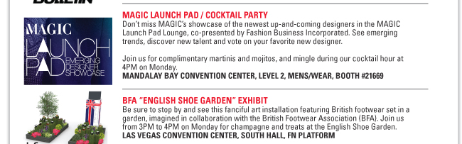 BOARD RETAILERS ASSOCIATION (BRA) LOUNGE
Get in the know about the best new resources at MAGIC, shopping tips and insider
information from the action sports industry’s premier retail association.
MANDALAY BAY CONVENTION CENTER, LEVEL 2, S.L.A.T.E.
RED BULL/RED BULLETIN LOUNGE
Check out action-fueled skate, surf, snowboard and motocross videos, and catch a
glimpse of The Art of FLIGHT, the high-energy snowboard movie slated for release in
September.
MANDALAY BAY CONVENTION CENTER, LEVEL 2, S.L.A.T.E., BOOTH #21500