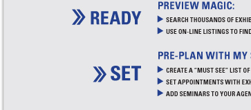 READY PREVIEW MAGIC: SEARCH THOUSANDS OF EXHIBITORS BY NAME, CATEGORY OR PRODUCT
USE ON-LINE LISTINGS TO FIND OUT MORE ABOUT EXHIBITING BRANDS