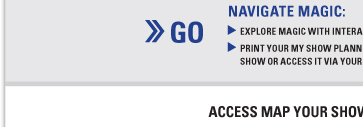 GO NAVIGATE MAGIC: EXPLORE MAGIC WITH INTERACTIVE MAPS AND EXHIBITOR LISTS
PRINT YOUR MY SHOW PLANNER BEFORE YOU GET TO THE
SHOW OR ACCESS IT VIA YOUR WEB ENABLED MOBILE DEVICE