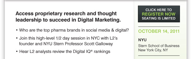 Access proprietary research and thought
leadership to succeed in Digital Marketing.
Executive 1/2 Day Fee: $1000.00 For more information please CLICK HERE
or please contact Robert Boucini P 339.298.2150 F 781.939.2459 robert.boucini@cbinet.com
 Who are the top pharma brands in social media & digital?
Join this high-level 1/2 day session in NYC with L2’s
founder and NYU Stern Professor Scott Galloway
Hear L2 analysts review the Digital IQ® rankings
Gain insights from leaders in social media and experts including:
facebook-phizer-halogen-google
OCTOBER 14, 2011
NYU
Stern School of Business
New York City, NY
Your Company’s
Digital IQ =
Shareholder Value