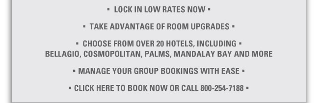 - LOCK IN LOW RATES NOW

- TAKE ADVANTAGE OF ROOM UPGRADES

- CHOOSE FROM OVER 20 HOTELS, INCLUDING: BELLAGIO, COSMOPLITAN, PALMS, MANDALAY BAY AND MORE

- MANAGE YOUR GROUP BOOKINGS WITH EASE

- CLICK HERE TO BOOK NOW OR CALL 800-254-7188
https://www.tphousing.com/r/startres.asp?EICode=2106&AttCode=1330




