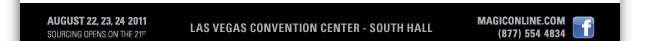 AUGUST 22, 23, 24 2011
SOURCING OPENS ON THE 21ST 

LAS VEGAS CONVENTION CENTER - SOUTH HALL

HTTP://MAGICONLINE.COM
877.554.4834

