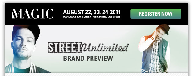 MAGIC
August 22, 23, 24 2011
Mandalay Bay Convention Center/Las Vegas

Register now <http://registration.experient-inc.com/ShowMAG112/Attendee/Default.aspx? ContactID=%%ContactID%%&LastName=%%LastName%%&PromoCode=%%PromoCode%%&selID=%%StrategyExecutionLogID%% >

STREET Unlimited Brand Preview

