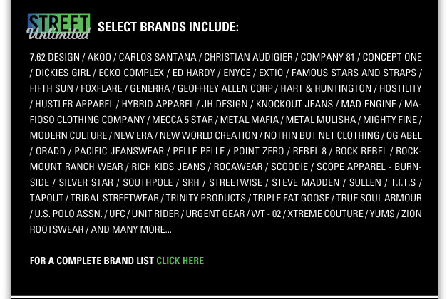 Select STREET Unlimited Brands include:
7.62 Design, Akademiks, Akoo, Billionaire Mafia, Carlos Santana, Christian Audigier, Company 81, Concept One, Dickies Girl, 
Ecko Complex, Ed Hardy, Enyce, Extio, Famous Stars and Straps, Fifth Sun, Fox Flare, Generra, Geoffrey Allen Corp,
Hart & Huntington, Hostility, Hustler Apparel, Hybrid Apparel, JH Design, Knockout Jeans, Mad Engine, Mafioso Clothing Company, 
Mecca 5 Star, Metal Mulisha, Metal Mulisha, Mighty Fine, Modern Culture, New Era, New World Creation, Nothin But Net Clothing,
OG Abel, Oradd, Pacific Jeanswear, Pelle Pelle, Point Zero, Rebel8, Rock Rebel, Rockmount Ranch Wear, Rich Kid Jeans, Scoodie,
Scope Apparel - Burnside, Silver Star, Southpole, SRH, Streetwise, Steve Madden, Sullen, T.I.T.S., Tapout, Tribal Streetwear,
Trinity Products, Triple Fat Goose, True Soul Armour, U.S. Polo Assn., UFC, Unit Rider, Urgent Gear, WT-02, Xtreme Couture,
Yums, Zion Rootswear and many more 
For a complete brand listing click here <http://street.magiconline.com>