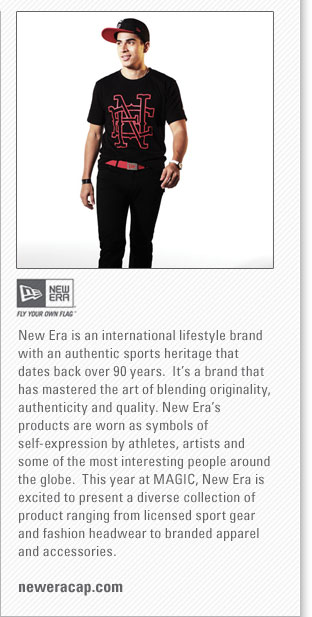 New Era
<www.neweracap.com>
New Era is an international lifestyle brand with an authentic sports heritage that dates back over 90 years.  Its a 
brand that has mastered the art of blending originality, authenticity and quality. New Eras products are worn as symbols 
of self-expression by athletes, artists and some of the most interesting people around the globe.  This year at MAGIC, 
New Era is excited to present a diverse collection of product ranging from licensed sport gear and fashion headwear to 
branded apparel and accessories.