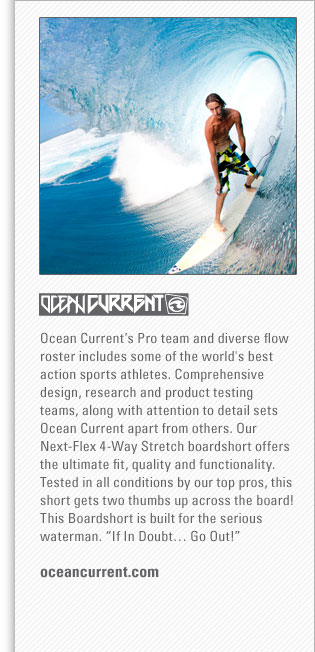 Ocean Current
<www.oceancurrent.com>
Ocean Currents Pro team and diverse flow roster includes some of the world's best action sports athletes. Comprehensive 
design, research and product testing teams, along with attention to detail sets Ocean Current apart from others. Our Next-Flex 
4-Way Stretch boardshort offers the ultimate fit, quality and functionality. Tested in all conditions by our top pros, this 
short gets two thumbs up across the board! This Boardshort is built for the serious waterman. If In Doubt Go Out! 

