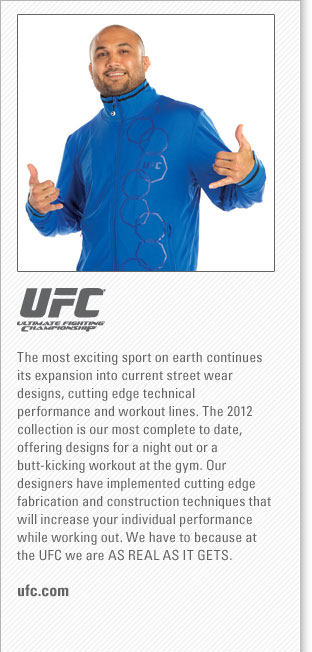 UFC
<www.ufc.com>
The most exciting sport on earth continues its expansion into current street wear designs, cutting edge technical performance
and workout lines. The 2012 collection is our most complete to date, offering designs for a night out or a butt-kicking
workout at the gym. Our designers have implemented cutting edge fabrication and construction techniques that will increase your
individual performance while working out. We have to because at the UFC we are AS REAL AS IT GETS.