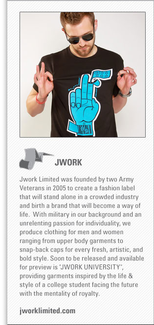 JWORK
<www.jworklimited.com>
JWORK LIMITED was founded by two Army Veterans in 2005 to create a fashion label that will stand alone in a crowded industry and 
birth a brand that will become a way of life.  With military in our background and an unrelenting passion for individuality, we 
produce clothing for men and women ranging from upper body garments to snap-back caps for every fresh, artistic, and bold style. 
Soon to be released and available for preview is "JWORK UNIVERSITY", providing garments inspired by the life & style of a college 
student facing the future with the mentality of royalty.

