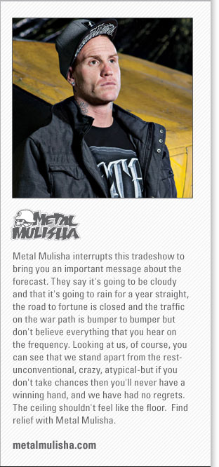 Metal Mulisha
<www.metalmulisha.com>
Metal Mulisha interrupts this tradeshow to bring you an important message about the forecast. They say its going to be cloudy 
and that its going to rain for a year straight, the road to fortune is closed and the traffic on the war path is bumper to bumper 
but dont believe everything that you hear on the frequency. Looking at us, of course, you can see that we stand apart from the 
restunconventional, crazy, atypicalbut if you don't take chances then you'll never have a winning hand, and we have had no 
regrets. The ceiling shouldnt feel like the floor.  Find relief with Metal Mulisha.