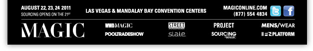 AUGUST 22, 23, 24 2011
Las Vegas and Mandalay Bay Convention Centers

Twitter
http://twitter.com/#!/streetatmagic

Facebook
http://www.facebook.com/pages/MAGIC-Marketplace/100373115024

MAGICONLINE.COM
http://www.magiconline.com/
(877) 554 4834

WWDMAGIC
http://wwdmagic.magiconline.com/

STREET Unlimited
http://street.magiconline.com/

PROJECT
http://project.magiconline.com/

MENS/WEAR
http://menswear.magiconline.com/

POOLTRADESHOW
http://www.pooltradeshow.com/

S.L.A.T.E.
http://slate.magiconline.com/

SOURCING at MAGIC
http://sourcing.magiconline.com/

FN PLATFORM
http://fnplatform.magiconline.com/
