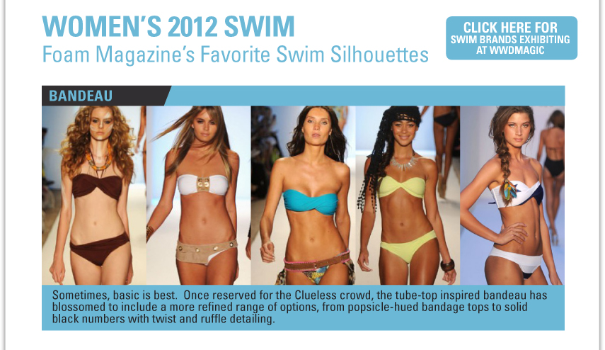 WOMEN'S 2012 SWIM FOAM MAGAZINE'S FAVORITE SWIM SILHOUETTES CLICK HERE FOR SWIM BRANDS EXHIBITING AT WWDMAGIC - Sometimes, basic is best.  Once reserved for the Clueless crowd, the tube-top inspired bandeau has blossomed to include a more refined range of options, from popsicle-hued bandage topes to solid black numbers with twist and ruffle detailing. 