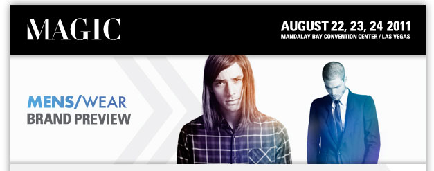 MAGIC
August 22, 23, 24 2011
Mandalay Bay Convention Center/Las Vegas
Register now <http://registration.experient-inc.com/ShowMAG112/Attendee/Default.aspx? ContactID=%%ContactID%%&LastName=%%LastName%%&PromoCode=%%PromoCode%%&selID=%%StrategyExecutionLogID%% >
MENS/WEAR Brand Preview