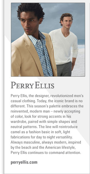 Perry Ellis
http://www.perryellis.com
Perry Ellis, the designer, revolutionized mens casual clothing. Today, the iconic brand is no different. This seasons palette 
embraces the reinvented, modern man  newly accepting of color, look for strong accents in his wardrobe, paired with simple 
shapes and neutral patterns. The line will reintroduce camel as a fashion basic in soft, light fabrications for day to night 
versatility. Always masculine, always modern, inspired by the beach and the American lifestyle, Perry Ellis continues to command 
attention. 