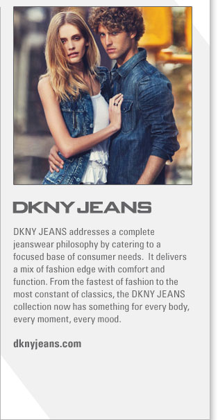 DKNY JEANS
http://www.dknyjeans.com
DKNY JEANS addresses a complete jeanswear philosophy by catering to a focused base of consumer needs.  It delivers a mix of fashion 
edge with comfort and function. From the fastest of fashion to the most constant of classics, the DKNY JEANS collection now has 
something for every body, every moment, every mood.