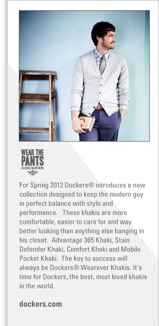 Dockers
http://www.dockers.com
For Spring 2012 Dockers introduces a new collection designed to keep the modern guy in perfect balance with style and performance.   
These khakis are more comfortable, easier to care for and way better looking than anything else hanging in his closet.  
Advantage 365 Khaki, Stain Defender Khaki, Comfort Khaki and Mobile Pocket Khaki.  The key to success will always be Dockers 
Wearever Khakis.  It's time for Dockers, the best, most loved khakis in the world.