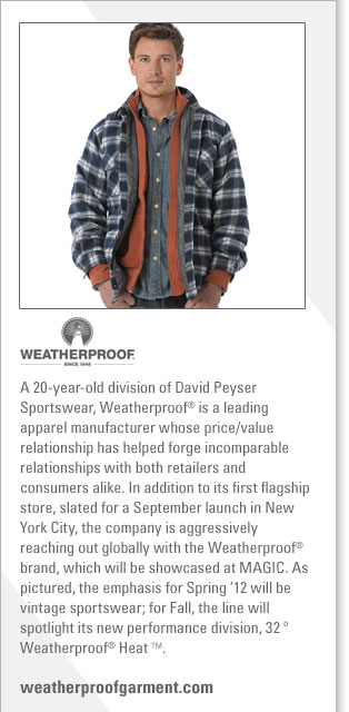 Weatherproof
http://www.weatherproofgarment.com
Weatherproof, a leading apparel manufacturer, is a 20 year old division of David Peyser Sportswear. Weatherproof(R) is a leading
apparel manufacturer whose price/value relationship has helped forge incomparable relationships with both retailers and consumers alike. 
In addition to their first flagship store, slated for a September launch in New York City, the company is aggressively reaching out 
globally with the Weatherproof(R) brand, which will be showcased at MAGIC. As pictured, the emphasis for Spring '12
will be vintage sportswear; for Fall, the line will spotlight its new performance division, Weatherproof(R) Heat(TM).
