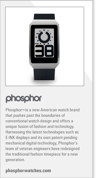 Phosphor 
http://www.phosphorwatches.com
Phosphor TM is a new American watch brand that pushes past the boundaries of conventional watch design and offers a unique fusion 
of fashion and technology. Harnessing the latest technologies such as E INK displays and its own patent pending mechanical digital 
technology, Phosphors team of veteran engineers have redesigned the traditional fashion timepiece for a new generation.