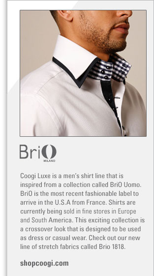 BriO
http://www.shopcoogi.com
Coogi Luxe is a mens shirt line that is inspired from a collection called BriO Uomo. BriO is the most recent fashionable label 
to arrive in the U.S.A from France. Shirts are currently being sold in fine stores in Europe and South America. This exiting 
collection is a crossover look that is designed to be used as dress or casual wear.  Check out or new line of stretch fabrics 
called BriO 1818.