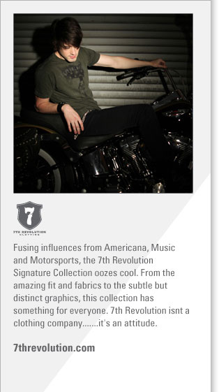 7th Revolution
http://www.7threvolution.com
Fusing influences from Americana, Music and Motorsports, the 7th Revolution Signature Collection oozes cool. From the amazing fit 
and fabrics to the subtle but distinct graphics, this collection has something for everyone. 7th Revolution isn't a clothing 
company...it's an attitude.