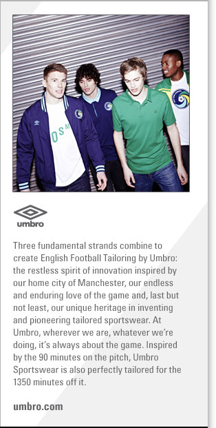 Umbro
http://www.umbro.com
Three fundamental strands combine to create English Football Tailoring by Umbro: the restless spirit of innovation inspired 
by our home city of Manchester, our endless and enduring love of the game and, last but not least, our unique heritage in 
inventing and pioneering tailored sportswear. At Umbro, wherever we are, whatever were doing, its always about the game. 
Inspired by the 90 minutes on the pitch, Umbro Sportswear is also perfectly tailored for the 1350 minutes off it.
