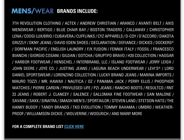MENSWEAR Brands include:
7TH REVOLUTION CLOTHING / ACTEX / ANDREW CHRISTIAN / ARANCO / AVANTI BELT / AXIS MENSWEAR/BERTIGO / BLUE CHAIR BAY / BOSTON TRADERS
CALLAWAY / CARLOS SANTANA / CHRISTOPHER LENA / COOGI LUX/BRIO / CUBAVERA / CUFFLIN KS / CYZ APPARELS / D-COY / DACCORD / DAKOTA GRIZZLY 
DAVID EDEN SHOES / DECLARATION / DEFIANCE / DICKIES / DOCKERS / DORFMAN PACIFIC / ENGLISH LAUNDRY / F/X FUSION / FENNIX ITALY /
FOSSIL / FRANCESCO BIANCHI / GIORGIO COSANI / GILDAN / GOTCHA / GRUPPO BRAVO / H20 COLLECTION /
HAGGAR / HARBOR FOOTWEAR / HENSCHEL / INTERBRAND / ISLAND FOOTWEAR / JERRY LEIGH / JOHN
DEERE / JOYE CO. / JUSTING JEANS / LAGUNA BEACH UNDERWEAR / LLEVIS / LORD DANIEL SPORTSWEAR / LORENZINO COLLECTION / LUCKY BRAND JEANS 
MARINA IMPORTS / MAURO TOZZI / MR. HAWAII / NAUTICA / OZ / PANAMA JACK / PERRY ELLIS / PHOSPHOR WATCHES / PIERRE CARDIN /
PRIVILEGED LIFE / PZI JEANS / ROBERT J. CLAN CEY / SALENCE / SALLOMAX FINE FOOTWEAR / SAN MALONE / SAVANE / SAXX / SINATRA / SMASH MENS / SPORTAILOR 
STEVEN LAND / STETSON HATS / THE HANKY BUDDY / TANDY BRANDS / TKO EVOLUTION / TOMMY BAHAMA / UMBRO / WEATHERPROOF / WILLIAMSON-DICKIE 
WOLVERINE / WOOLRICH / and many more
For a complete brand list click here http://menswear.magiconline.com