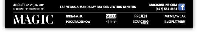 AUGUST 22, 23, 24 2011
Las Vegas and Mandalay Bay Convention Centers

Facebook
http://www.facebook.com/pages/MAGIC-Marketplace/100373115024

MAGICONLINE.COM
http://www.magiconline.com/
(877) 554 4834

WWDMAGIC
http://wwdmagic.magiconline.com/

STREET Unlimited
http://street.magiconline.com/

PROJECT
http://project.magiconline.com/

MENS/WEAR
http://menswear.magiconline.com/

POOLTRADESHOW
http://www.pooltradeshow.com/

S.L.A.T.E.
http://slate.magiconline.com/

SOURCING at MAGIC
http://sourcing.magiconline.com/

FN PLATFORM
http://fnplatform.magiconline.com/
