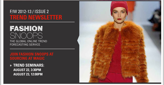 F/W 2012-13/Issue 2 Trend Newsletter
Fashion Snoops  The global online trend forecasting service
Join Fashion Snoops at SOURCING at MAGIC
Trend Seminars on August 22, 3:30pm and August 23, 12:00pm

