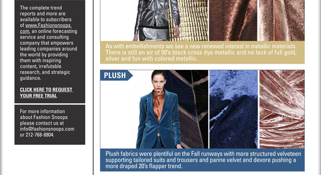 METALLIC:
As with embellishments we see a new renewed interest in metallic materials. There is still an air of 50s black cross dye metallic 
and no lack of full gold, silver and fun with colored metallic.

PLUSH:
Plush fabrics were plentiful on the Fall runways with more structured velveteen supporting tailored suits and trousers and panne 
velvet and devore pushing a more draped 20s flapper trend.

Fashion Snoops
The complete trend
reports and more are
available to subscribers
of www.Fashionsnoops.
com, an online forecasting
service and consulting
company that empowers
leading companies around
the world by providing
them with inspiring
content, irrefutable
research, and strategic
guidance.

Click here to request a free trial: sales@fashionsnoops.com

For more information
about Fashion Snoops
please contact us at
info@fashionsnoops.com
or 212.768.8804

