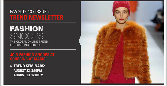 F/W 2012-13/Issue 2 Trend Newsletter
Fashion Snoops  The global online trend forecasting service
Join Fashion Snoops at SOURCING at MAGIC
Trend Seminars on August 22, 3:30pm and August 23, 12:00pm

