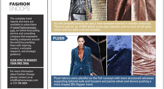 METALLIC:
As with embellishments we see a new renewed interest in metallic materials. There is still an air of 50s black cross dye metallic 
and no lack of full gold, silver and fun with colored metallic.

PLUSH:
Plush fabrics were plentiful on the Fall runways with more structured velveteen supporting tailored suits and trousers and panne 
velvet and devore pushing a more draped 20s flapper trend.

Fashion Snoops
The complete trend
reports and more are
available to subscribers
of www.Fashionsnoops.
com, an online forecasting
service and consulting
company that empowers
leading companies around
the world by providing
them with inspiring
content, irrefutable
research, and strategic
guidance.

Click here to request a free trial: sales@fashionsnoops.com

For more information
about Fashion Snoops
please contact us at
info@fashionsnoops.com
or 212.768.8804

