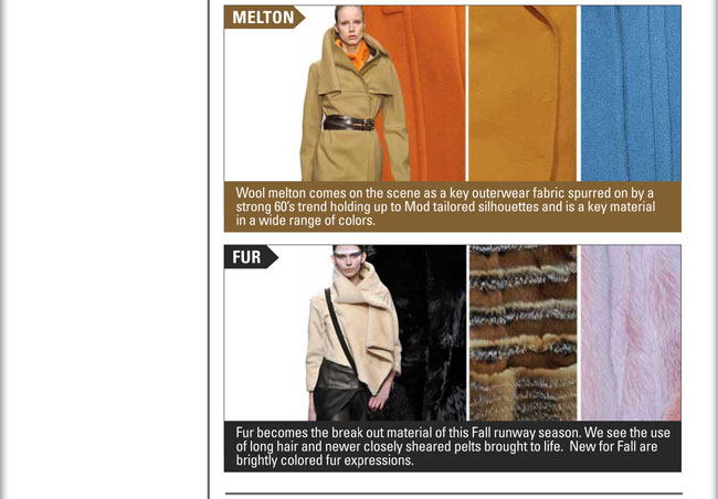 MELTON:
Wool melton comes on the scene as a key outerwear fabric spurred on by a strong 60s trend holding up to Mod tailored silhouettes 
and is a key material in a wide range of colors.

FUR:
Fur becomes the break out material of this Fall runway season.  We see the use of long hair and newer closely sheared pelts brought 
to life.  New for Fall are brightly colored fur expressions.