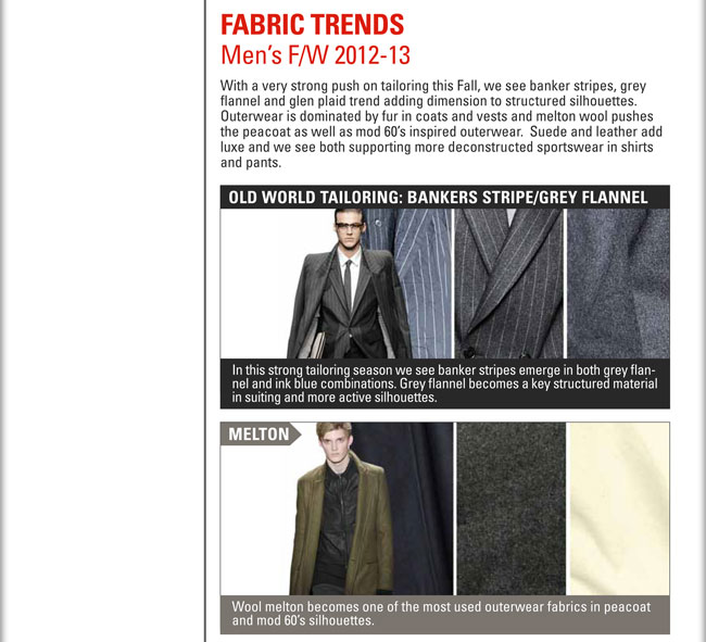 FABRIC TRENDS
MENS F/W 2012-13

With a very strong push on tailoring this Fall, we see banker stripes, grey flannel and glen plaid trend adding dimension to 
structured silhouettes.  Outerwear is dominated by Fur in coats and vests and melton wool pushes the peacoat as well as mod 60s 
inspired outerwear.  Suede and leather add luxe and we see both supporting more deconstructed sportswear in shirts and pants.

OLD WORLD TAILORING: BANKERS STRIPE/GREY FLANNEL
In this strong tailoring season we see banker stripes emerge in both grey flannel and ink blue combinations.  Grey flannel 
becomes a key structured material in suiting and more active silhouettes.

MELTON:
Wool melton becomes one of the most used outerwear fabrics in peacoat and mod 60s silhouettes.

